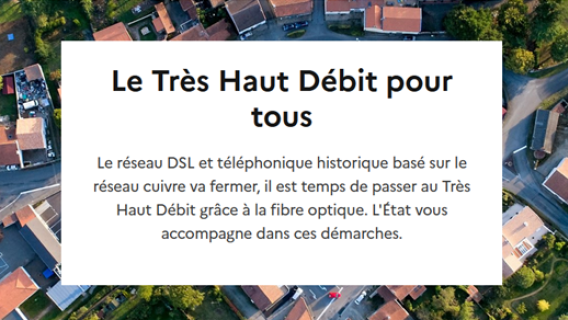 Le Très Haut Débit pour tous Le réseau DSL et téléphonique historique basé sur le réseau cuivre va fermer, il est temps de passer au Très Haut Débit grâce à la fibre optique. L'État vous accompagne dans ces démarches.